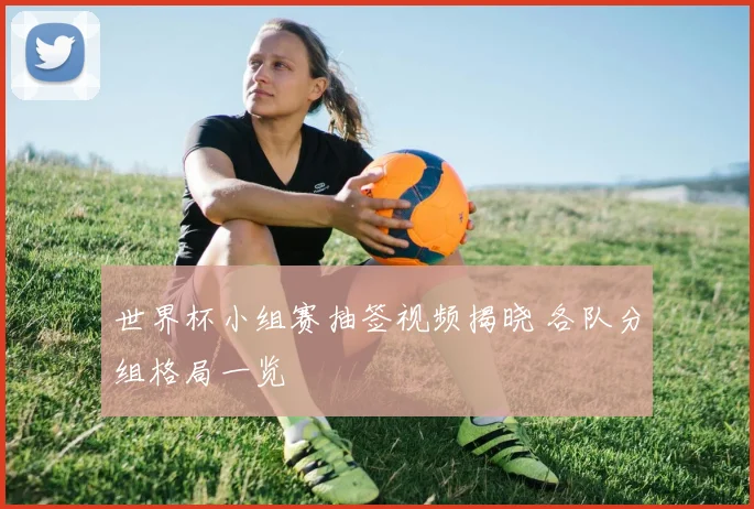 世界杯小组赛抽签视频揭晓 各队分组格局一览