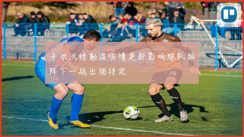卡尔沃特勒温伤情更新影响球队排阵下一战出场待定
