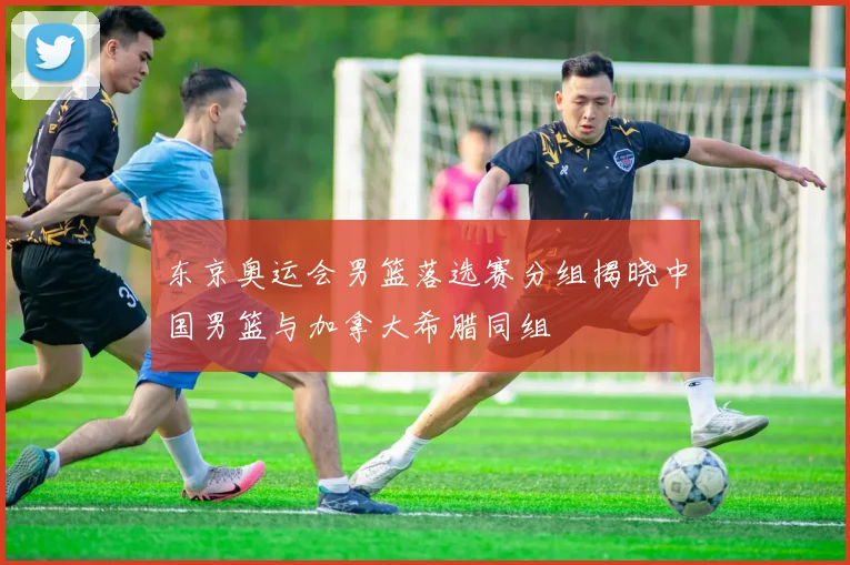 东京奥运会男篮落选赛分组揭晓中国男篮与加拿大希腊同组
