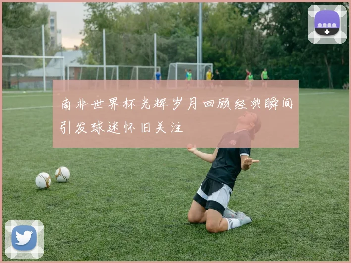 南非世界杯光辉岁月回顾经典瞬间引发球迷怀旧关注
