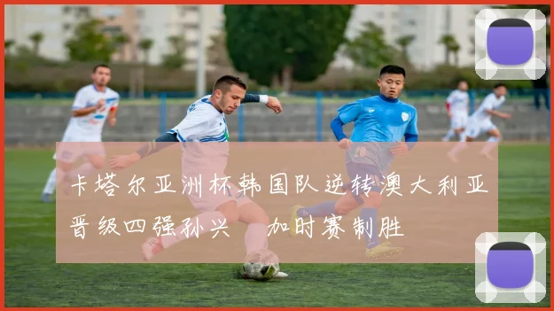 卡塔尔亚洲杯韩国队逆转澳大利亚晋级四强孙兴慜加时赛制胜