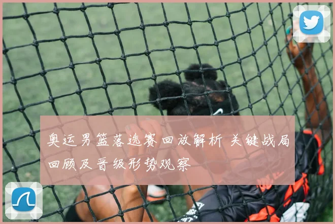 奥运男篮落选赛回放解析 关键战局回顾及晋级形势观察