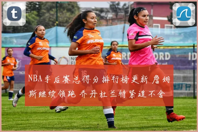 NBA季后赛总得分排行榜更新 詹姆斯继续领跑 乔丹杜兰特紧追不舍