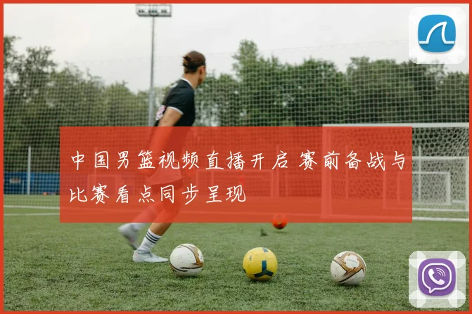 中国男篮视频直播开启 赛前备战与比赛看点同步呈现