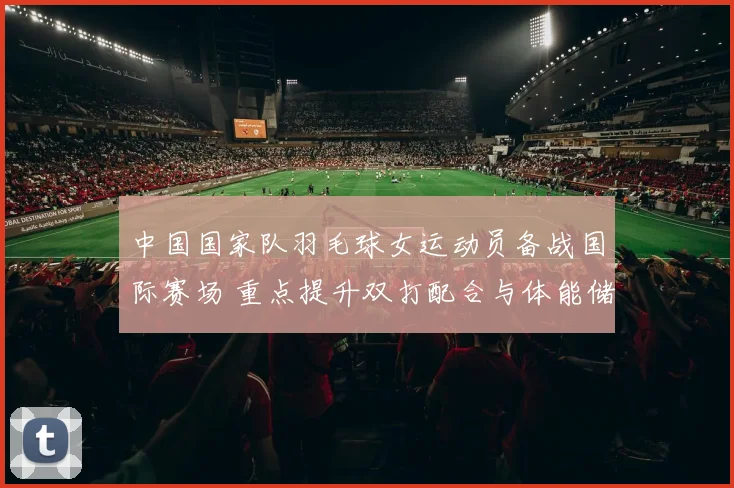 中国国家队羽毛球女运动员备战国际赛场 重点提升双打配合与体能储备