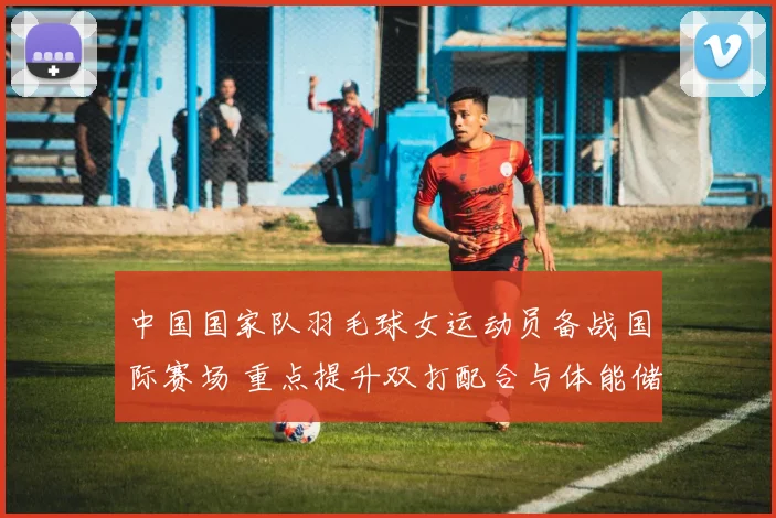 中国国家队羽毛球女运动员备战国际赛场 重点提升双打配合与体能储备