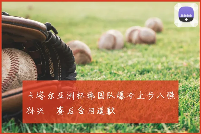 卡塔尔亚洲杯韩国队爆冷止步八强孙兴慜赛后含泪道歉