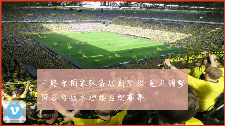 卡塔尔国家队备战新阶段 重点调整阵容与战术迎接后续赛事