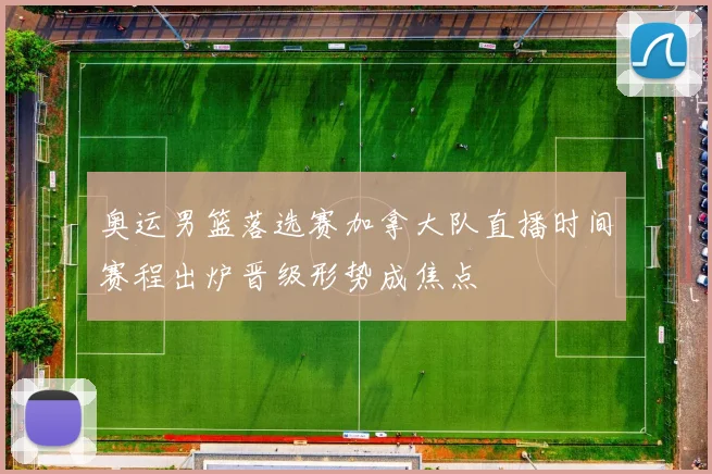 奥运男篮落选赛加拿大队直播时间赛程出炉晋级形势成焦点