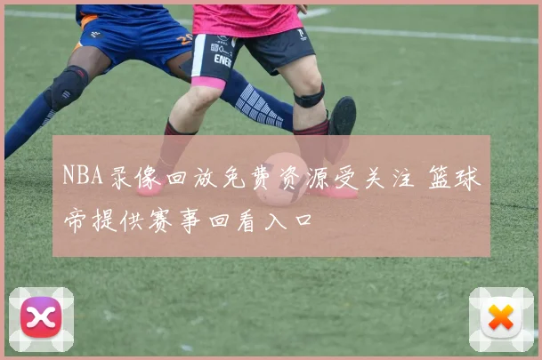 NBA录像回放免费资源受关注 篮球帝提供赛事回看入口