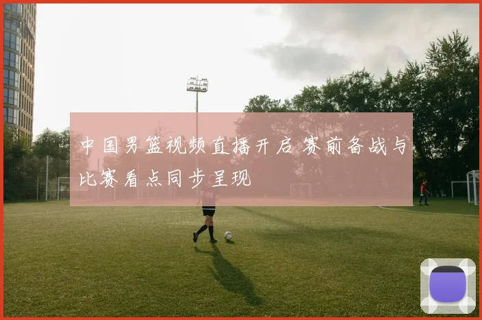 中国男篮视频直播开启 赛前备战与比赛看点同步呈现