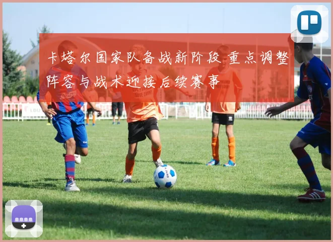 卡塔尔国家队备战新阶段 重点调整阵容与战术迎接后续赛事