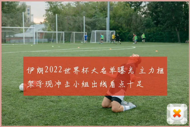 伊朗2022世界杯大名单曝光 主力框架浮现冲击小组出线看点十足