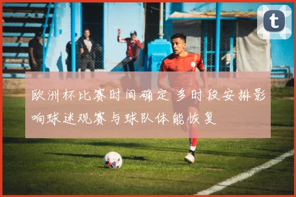 欧洲杯比赛时间确定 多时段安排影响球迷观赛与球队体能恢复
