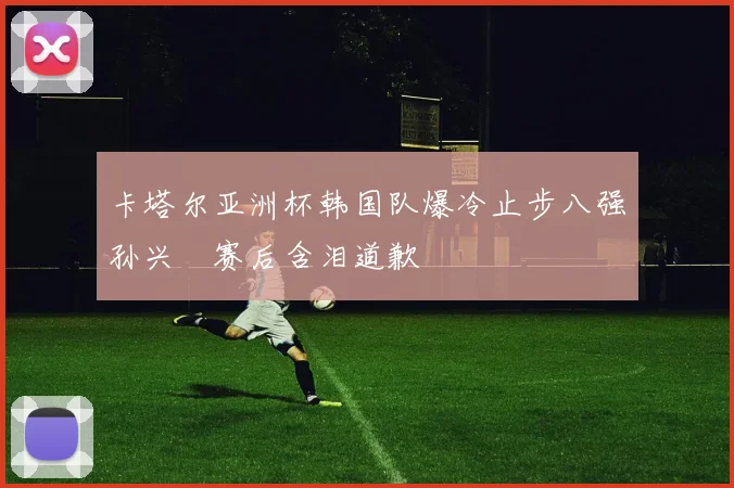 卡塔尔亚洲杯韩国队爆冷止步八强孙兴慜赛后含泪道歉