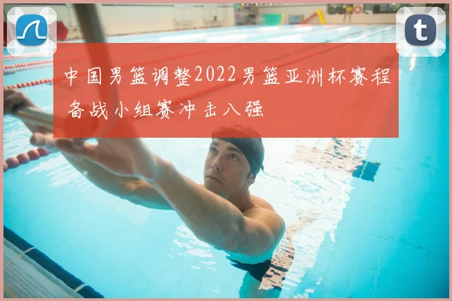 中国男篮调整2022男篮亚洲杯赛程 备战小组赛冲击八强