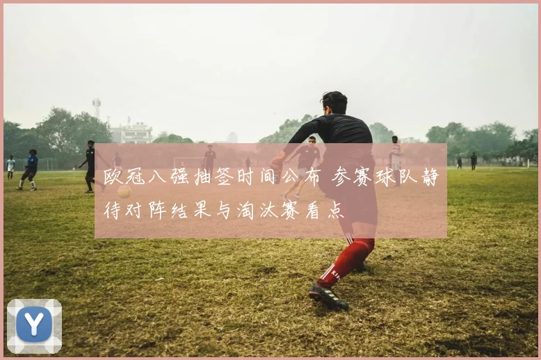 欧冠八强抽签时间公布 参赛球队静待对阵结果与淘汰赛看点