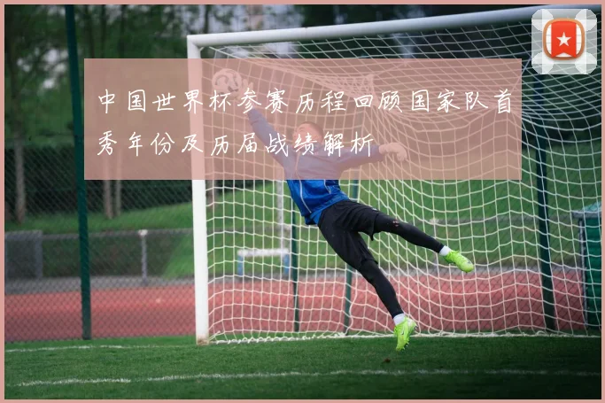 中国世界杯参赛历程回顾国家队首秀年份及历届战绩解析