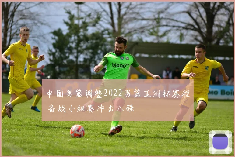 中国男篮调整2022男篮亚洲杯赛程 备战小组赛冲击八强