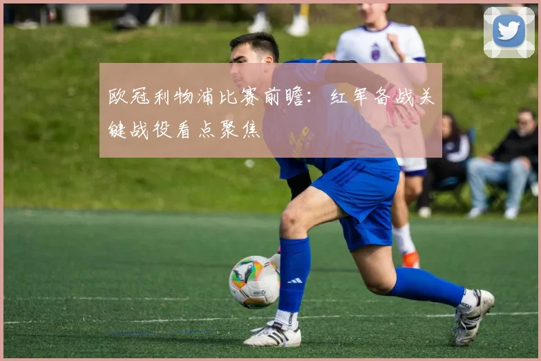 欧冠利物浦比赛前瞻:红军备战关键战役看点聚焦