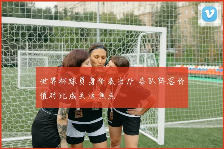世界杯球员身价表出炉 各队阵容价值对比成关注焦点