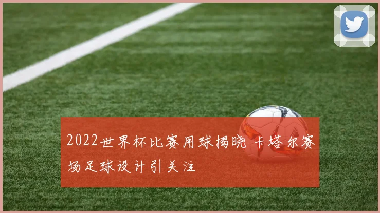 2022世界杯比赛用球揭晓 卡塔尔赛场足球设计引关注