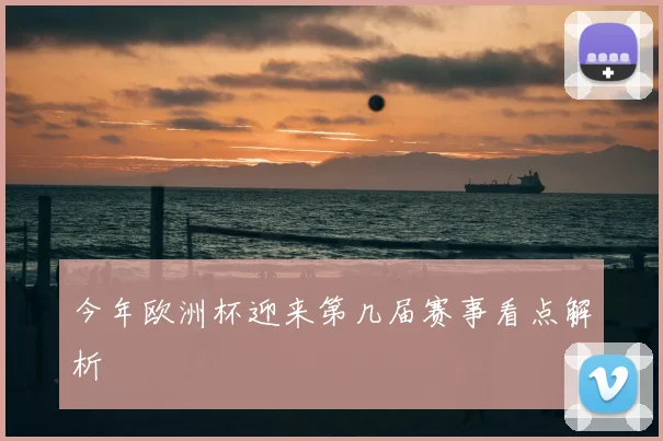 今年欧洲杯迎来第几届赛事看点解析